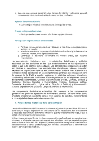 2. Sustenta una postura personal sobre temas de interés y relevancia general,
considerando otros puntos de vista de manera crítica y reflexiva.
Aprende de forma autónoma
1.- Aprende por iniciativa e interés propio a lo largo de la vida.
Trabaja en forma colaborativa.
1.- Participa y colabora de manera efectiva en equipos diversos.
Participa con responsabilidad en la sociedad
1. Participa con una conciencia cívica y ética, en la vida de su comunidad, región,
México y el mundo.
2. Mantiene una actitud respetuosa hacia la interculturalidad y la diversidad de
creencias, valores, ideas y prácticas sociales.
3. Contribuye al desarrollo sustentable de manera crítica, con acciones
responsables.
Las competencias disciplinares son conocimientos, habilidades y actitudes
asociados con las disciplinas en las que tradicionalmente se ha organizado el
saber y que todo bachiller debe adquirir. Las competencias disciplinares pueden
ser básicas o extendidas. Las competencias disciplinares básicas pretenden
expresar las capacidades que los estudiantes deben adquirir. Dan sustento a la
formación de los estudiantes en las competencias genéricas que integran el perfil
de egreso de la EMS y pueden aplicarse en distintos enfoques educativos,
contenidos y estructuras curriculares. Están organizados en los siguientes campos
disciplinares: Matemáticas, Ciencias experimentales (Física, Química, Biología y
Ecología), Ciencias Sociales y Humanidades (Historia, Sociología política,
Economía, Administración, Lógica, ética, Filosofía y Estética) y Comunicación
(Lectura Expresión Oral y Escrita, Lengua Extranjera e Informática).
Las competencia disciplinares extendidas dan sustento a las competencias
genéricas del perfil del egresado del bachillerato, además de que tienen como
propósito preparar al estudiante para el nivel superior de estudios, incrementando
la complejidad de la competencia a desarrollar.
1. Antecedentes históricos de la administración
La administración nace con la necesidad humana de organizarse para subsistir. El hombre,
por sí solo, es incapaz de producir los satisfactores de sus necesidades. Fue precisamente
la necesidad de disminuir o eliminar las limitantes que impone el ambiente físico, lo que le
obligó a formar organizaciones sociales.
Vivimos en una sociedad donde el esfuerzo cooperativo es el núcleo de las organizaciones
humanas; la eficiencia con que cada uno de sus miembros participe depende en gran
medida de los administradores. Hoy en día, la complejidad de las organizaciones humanas
y el desarrollo de la ciencia y la tecnología, han llevado a considerar que la administración
es clave para lograr los objetivos.
 