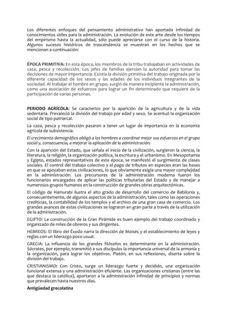 Los diferentes enfoques del pensamiento administrativo han aportado infinidad de
conocimientos útiles para la administración. La evolución de este arte desde los tiempos
del empirismo hasta la actualidad, sólo puede apreciarse con el curso de la historia.
Algunos sucesos históricos de trascendencia se muestran en los hechos que se
mencionan a continuación:
ÉPOCA PRIMITIVA: En esta época, los miembros de la tribu trabajaban en actividades de
caza, pesca y recolección. Los jefes de familias ejercían la autoridad para tomar las
decisiones de mayor importancia. Existía la división primitiva del trabajo originada por la
diferente capacidad de los sexos y las edades de los individuos integrantes de la
sociedad. Al trabajar el hombre en grupo, surgió de manera incipiente la administración,
como una asociación de esfuerzos para lograr un fin determinado que requiere de la
participación de varias personas.
PERIODO AGRÍCOLA: Se caracterizo por la aparición de la agricultura y de la vida
sedentaria. Prevaleció la división del trabajo por edad y sexo. Se acentuó la organización
social de tipo patriarcal.
La caza, pesca y recolección pasaron a tener un lugar de importancia en la economía
agrícola de subsistencia.
El crecimiento demográfico obligó a los hombres a coordinar mejor sus esfuerzos en el grupo
social y, consecuencia, a mejorar la aplicación de la administración.
Con la aparición del Estado, que señala el inicio de la civilización, surgieron la ciencia, la
literatura, la religión, la organización política, la escritura y el urbanismo. En Mesopotamia
y Egipto, estados representativos de esta época, se manifestó el surgimiento de clases
sociales. El control del trabajo colectivo y el pago de tributos en especies eran las bases
en que se apoyaban estas civilizaciones, lo que obviamente exigía una mayor complejidad
en la administración. Los precursores de la administración moderna fueron los
funcionarios encargados de aplicar las políticas tributarias del Estado y de manejar a
numerosos grupos humanos en la construcción de grandes obras arquitectónicas.
El código de Hamurabi ilustra el alto grado de desarrollo del comercio de Babilonia y,
consecuentemente, de algunos aspectos de la administración, tales como las operaciones
crediticias, la contabilidad de los templos y el archivo de una gran casa de comercio. Los
grandes avances de estas civilizaciones se lograron en gran parte a través de la utilización
de la administración.
EGIPTO: La construcción de la Gran Pirámide es buen ejemplo del trabajo coordinado y
organizado de miles de obreros y sus dirigentes.
HEBREOS: El libro del Éxodo narra la dirección de Moisés y el establecimiento de leyes y
reglas con un liderazgo poco usual.
GRECIA: La influencia de los grandes filósofos es determinante en la administración.
Sócrates, por ejemplo, transmitió a sus discípulos la importancia universal de la armonía y
la organización, para lograr los objetivos. Platón, en sus reflexiones, diserta sobre la
división del trabajo.
CRISTIANISMO: Con Cristo, surge un liderazgo fuerte y decidido, una organización
funcional extensa y una administración eficiente. Las organizaciones cristianas (entre las
que destaca la católica), aportaron a la administración infinidad de principios y normas
que prevalecen hasta nuestros días.
Antigüedad grecolatina
 