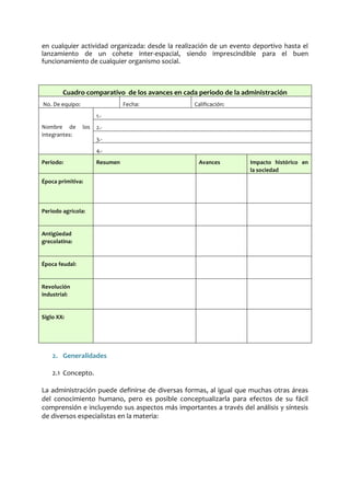 en cualquier actividad organizada: desde la realización de un evento deportivo hasta el
lanzamiento de un cohete inter-espacial, siendo imprescindible para el buen
funcionamiento de cualquier organismo social.
Cuadro comparativo de los avances en cada periodo de la administración
No. De equipo: Fecha: Calificación:
Nombre de los
integrantes:
1.-
2.-
3.-
4.-
Periodo: Resumen Avances Impacto histórico en
la sociedad
Época primitiva:
Periodo agrícola:
Antigüedad
grecolatina:
Época feudal:
Revolución
industrial:
Siglo XX:
2. Generalidades
2.1 Concepto.
La administración puede definirse de diversas formas, al igual que muchas otras áreas
del conocimiento humano, pero es posible conceptualizarla para efectos de su fácil
comprensión e incluyendo sus aspectos más importantes a través del análisis y síntesis
de diversos especialistas en la materia:
 