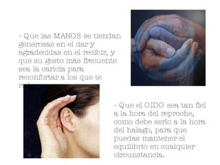 - Que las MANOS se tiendan generosas en el dar y agradecidas en el recibir, y que su gesto más frecuente sea la caricia para reconfortar a los que te rodean. - Que el OIDO sea tan fiel a la hora del reproche, como debe serlo a la hora del halago, para que puedas mantener el equilibrio en cualquier circunstancia. 