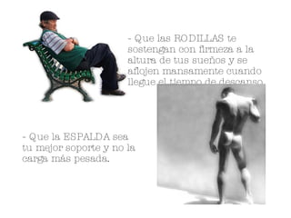 - Que las RODILLAS te sostengan con firmeza a la altura de tus sueños y se aflojen mansamente cuando llegue el tiempo de descanso. - Que la ESPALDA sea tu mejor soporte y no la carga más pesada. 