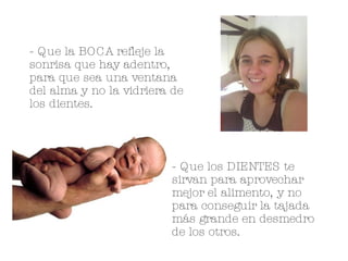 - Que la BOCA refleje la sonrisa que hay adentro, para que sea una ventana del alma y no la vidriera de los dientes. - Que los DIENTES te sirvan para aprovechar mejor el alimento, y no para conseguir la tajada más grande en desmedro de los otros. 