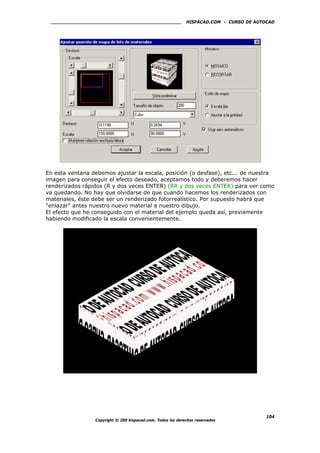 HISPACAD.COM - CURSO DE AUTOCAD
En esta ventana debemos ajustar la escala, posición (o desfase), etc... de nuestra
imagen para conseguir el efecto deseado, aceptamos todo y deberemos hacer
renderizados rápidos (R y dos veces ENTER) (RR y dos veces ENTER) para ver como
va quedando. No hay que olvidarse de que cuando hacemos los renderizados con
materiales, éste debe ser un renderizado fotorrealístico. Por supuesto habrá que
"enlazar" antes nuestro nuevo material a nuestro dibujo.
El efecto que he conseguido con el material del ejemplo queda así, previamente
habiendo modificado la escala convenientemente.
Copyright © 200 hispacad.com. Todos los derechos reservados
104
 