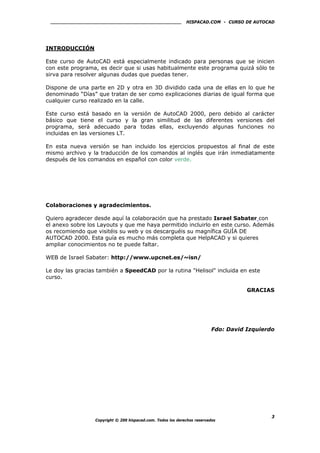 HISPACAD.COM - CURSO DE AUTOCAD
INTRODUCCIÓN
Este curso de AutoCAD está especialmente indicado para personas que se inicien
con este programa, es decir que si usas habitualmente este programa quizá sólo te
sirva para resolver algunas dudas que puedas tener.
Dispone de una parte en 2D y otra en 3D dividido cada una de ellas en lo que he
denominado “Días” que tratan de ser como explicaciones diarias de igual forma que
cualquier curso realizado en la calle.
Este curso está basado en la versión de AutoCAD 2000, pero debido al carácter
básico que tiene el curso y la gran similitud de las diferentes versiones del
programa, será adecuado para todas ellas, excluyendo algunas funciones no
incluidas en las versiones LT.
En esta nueva versión se han incluido los ejercicios propuestos al final de este
mismo archivo y la traducción de los comandos al inglés que irán inmediatamente
después de los comandos en español con color verde.
Colaboraciones y agradecimientos.
Quiero agradecer desde aquí la colaboración que ha prestado Israel Sabater con
el anexo sobre los Layouts y que me haya permitido incluirlo en este curso. Además
os recomiendo que visitéis su web y os descarguéis su magnífica GUÍA DE
AUTOCAD 2000. Esta guía es mucho más completa que HelpACAD y si quieres
ampliar conocimientos no te puede faltar.
WEB de Israel Sabater: http://www.upcnet.es/~isn/
Le doy las gracias también a SpeedCAD por la rutina "Helisol" incluida en este
curso.
GRACIAS
Fdo: David Izquierdo
Copyright © 200 hispacad.com. Todos los derechos reservados
3
 