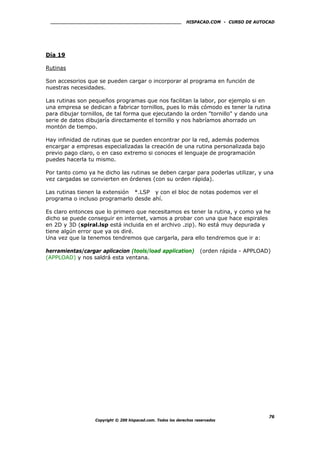 HISPACAD.COM - CURSO DE AUTOCAD
Día 19
Rutinas
Son accesorios que se pueden cargar o incorporar al programa en función de
nuestras necesidades.
Las rutinas son pequeños programas que nos facilitan la labor, por ejemplo si en
una empresa se dedican a fabricar tornillos, pues lo más cómodo es tener la rutina
para dibujar tornillos, de tal forma que ejecutando la orden "tornillo" y dando una
serie de datos dibujaría directamente el tornillo y nos habríamos ahorrado un
montón de tiempo.
Hay infinidad de rutinas que se pueden encontrar por la red, además podemos
encargar a empresas especializadas la creación de una rutina personalizada bajo
previo pago claro, o en caso extremo si conoces el lenguaje de programación
puedes hacerla tu mismo.
Por tanto como ya he dicho las rutinas se deben cargar para poderlas utilizar, y una
vez cargadas se convierten en órdenes (con su orden rápida).
Las rutinas tienen la extensión *.LSP y con el bloc de notas podemos ver el
programa o incluso programarlo desde ahí.
Es claro entonces que lo primero que necesitamos es tener la rutina, y como ya he
dicho se puede conseguir en internet, vamos a probar con una que hace espirales
en 2D y 3D (spiral.lsp está incluida en el archivo .zip). No está muy depurada y
tiene algún error que ya os diré.
Una vez que la tenemos tendremos que cargarla, para ello tendremos que ir a:
herramientas/cargar aplicacion (tools/load application) (orden rápida - APPLOAD)
(APPLOAD) y nos saldrá esta ventana.
Copyright © 200 hispacad.com. Todos los derechos reservados
76
 