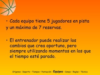 • Cada equipo tiene 5 jugadores en pista
y un máximo de 7 reservas.
• El entrenador puede realizar los
cambios que crea oportuno, pero
siempre utilizando momentos en los que
el tiempo esté parado.
Orígenes - Deporte – Tiempos – Puntuación – Equipos – Campo – Reglas – Técnica
 