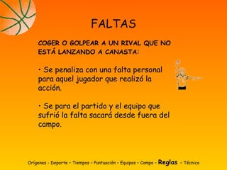Orígenes - Deporte – Tiempos – Puntuación – Equipos – Campo – Reglas – Técnica
FALTAS
COGER O GOLPEAR A UN RIVAL QUE NO
ESTÁ LANZANDO A CANASTA:
• Se penaliza con una falta personal
para aquel jugador que realizó la
acción.
• Se para el partido y el equipo que
sufrió la falta sacará desde fuera del
campo.
 