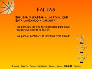 Orígenes - Deporte – Tiempos – Puntuación – Equipos – Campo – Reglas – Técnica
FALTAS
EMPUJAR O GOLPEAR A UN RIVAL QUE
ESTÁ LANZANDO A CANASTA:
• Se penaliza con una falta personal para aquel
jugador que realizó la acción.
• Se para el partido y se lanzarán tiros libres:
 