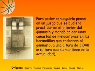Para poder conseguirlo pensó
en un juego que se pudiera
practicar en el interior del
gimnasio y mandó colgar unas
canastas de melocotones en las
barandillas que rodeaban el
gimnasio, a una altura de 3,048
m (altura que se mantiene en la
actualidad).
Orígenes - Deporte – Tiempos – Puntuación – Equipos – Campo – Reglas - Técnica
 