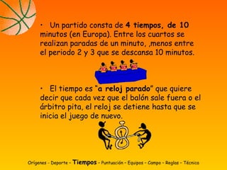Orígenes - Deporte – Tiempos – Puntuación – Equipos – Campo – Reglas – Técnica
• Un partido consta de 4 tiempos, de 10
minutos (en Europa). Entre los cuartos se
realizan paradas de un minuto, ,menos entre
el periodo 2 y 3 que se descansa 10 minutos.
• El tiempo es “a reloj parado” que quiere
decir que cada vez que el balón sale fuera o el
árbitro pita, el reloj se detiene hasta que se
inicia el juego de nuevo.
 