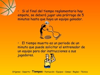 Orígenes - Deporte – Tiempos – Puntuación – Equipos – Campo – Reglas – Técnica
• Si al final del tiempo reglamentario hay
empate, se deberá jugar una prórroga de 5
minutos hasta que haya un equipo ganador.
• El tiempo muerto es un periodo de un
minuto que puede solicitar el entrenador de
un equipo para dar instrucciones a sus
jugadores.
 
