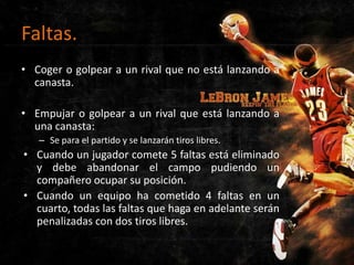 Faltas.
• Coger o golpear a un rival que no está lanzando a
canasta.
• Empujar o golpear a un rival que está lanzando a
una canasta:
– Se para el partido y se lanzarán tiros libres.

• Cuando un jugador comete 5 faltas está eliminado
y debe abandonar el campo pudiendo un
compañero ocupar su posición.
• Cuando un equipo ha cometido 4 faltas en un
cuarto, todas las faltas que haga en adelante serán
penalizadas con dos tiros libres.

 