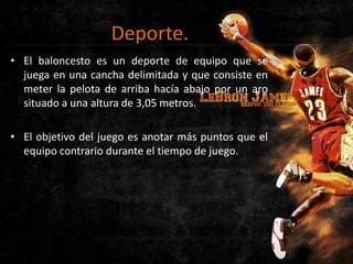 Deporte.
• El baloncesto es un deporte de equipo que se
juega en una cancha delimitada y que consiste en
meter la pelota de arriba hacía abajo por un aro
situado a una altura de 3,05 metros.
• El objetivo del juego es anotar más puntos que el
equipo contrario durante el tiempo de juego.

 