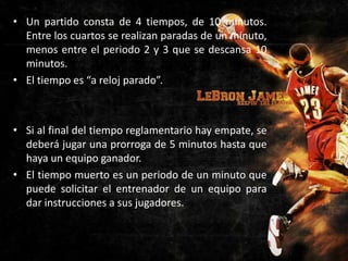 • Un partido consta de 4 tiempos, de 10 minutos.
Entre los cuartos se realizan paradas de un minuto,
menos entre el periodo 2 y 3 que se descansa 10
minutos.
• El tiempo es “a reloj parado”.

• Si al final del tiempo reglamentario hay empate, se
deberá jugar una prorroga de 5 minutos hasta que
haya un equipo ganador.
• El tiempo muerto es un periodo de un minuto que
puede solicitar el entrenador de un equipo para
dar instrucciones a sus jugadores.

 