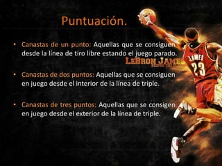 Puntuación.
• Canastas de un punto: Aquellas que se consiguen
desde la línea de tiro libre estando el juego parado.
• Canastas de dos puntos: Aquellas que se consiguen
en juego desde el interior de la línea de triple.
• Canastas de tres puntos: Aquellas que se consigen
en juego desde el exterior de la línea de triple.

 