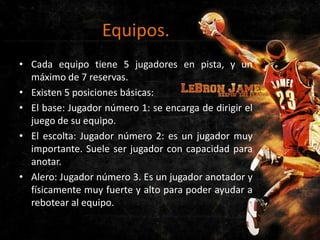 Equipos.
• Cada equipo tiene 5 jugadores en pista, y un
máximo de 7 reservas.
• Existen 5 posiciones básicas:
• El base: Jugador número 1: se encarga de dirigir el
juego de su equipo.
• El escolta: Jugador número 2: es un jugador muy
importante. Suele ser jugador con capacidad para
anotar.
• Alero: Jugador número 3. Es un jugador anotador y
físicamente muy fuerte y alto para poder ayudar a
rebotear al equipo.

 