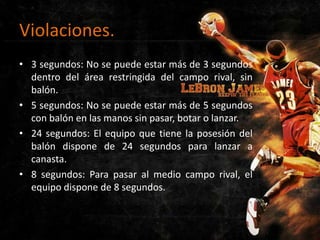 Violaciones.
• 3 segundos: No se puede estar más de 3 segundos
dentro del área restringida del campo rival, sin
balón.
• 5 segundos: No se puede estar más de 5 segundos
con balón en las manos sin pasar, botar o lanzar.
• 24 segundos: El equipo que tiene la posesión del
balón dispone de 24 segundos para lanzar a
canasta.
• 8 segundos: Para pasar al medio campo rival, el
equipo dispone de 8 segundos.

 