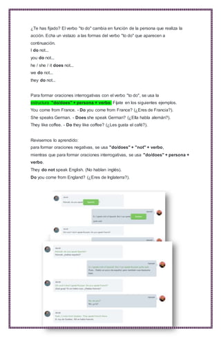 ¿Te has fijado? El verbo "to do" cambia en función de la persona que realiza la
acción. Echa un vistazo a las formas del verbo "to do" que aparecen a
continuación.
I do not...
you do not...
he / she / it does not...
we do not...
they do not...
Para formar oraciones interrogativas con el verbo "to do", se usa la
estructura "do/does" + persona + verbo. Fíjate en los siguientes ejemplos.
You come from France. - Do you come from France? (¿Eres de Francia?).
She speaks German. - Does she speak German? (¿Ella habla alemán?).
They like coffee. - Do they like coffee? (¿Les gusta el café?).
Revisemos lo aprendido:
para formar oraciones negativas, se usa "do/does" + "not" + verbo,
mientras que para formar oraciones interrogativas, se usa "do/does" + persona +
verbo.
They do not speak English. (No hablan inglés).
Do you come from England? (¿Eres de Inglaterra?).
 