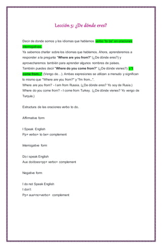 Lección 5: ¿De dónde eres?
Decir de donde somos y los idiomas que hablamos verbo “to be” en oraciones
interrogativas.
Ya sabemos charlar sobre los idiomas que hablamos. Ahora, aprenderemos a
responder a la pregunta "Where are you from?" (¿De dónde eres?) y
aprovecharemos también para aprender algunos nombres de países.
También puedes decir "Where do you come from?" (¿De dónde vienes?) y "I
come from..." (Vengo de…). Ambas expresiones se utilizan a menudo y significan
lo mismo que "Where are you from?" y "I'm from...".
Where are you from? - I am from Russia. (¿De dónde eres? Yo soy de Rusia.)
Where do you come from? - I come from Turkey. (¿De dónde vienes? Yo vengo de
Turquía.)
Estructura de las oraciones verbo to do.
Affirmative form
I Speak English
Pp+ verbo+ to be+ complement
Interrogative form
Do i speak English
Aux do/does+pp+ verbo+ complement
Negative form
I do not Speak English
I don’t
Pp+ aux+no+verbo+ complement
 