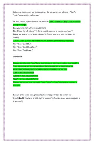Saber qué decir en un bar o restaurante, dar un número de teléfono - "Can" y
"could" para peticiones formales
En esta unidad, aprenderemos las palabras "can", "could" y "may", que se utilizan
para pedir algo.
Can you help me? (¿Puede ayudarme?)
May I have the bill, please? (¿Sería posible traerme la cuenta, por favor?)
Could we have a jug of water, please? (¿Podría traer una jarra de agua, por
favor?)
"Could", "can" y "may" no varían con los distintos pronombres personales.
May / Can / Could I...?
May / Can / Could he/she...?
May / Can / Could we...?
Gramatica
Cuando se pide algo, "may" tiene que ver con el permiso, mientras que "could" y
"can" tienen que ver con la posibilidad. No obstante, en la mayor parte de
situaciones en el registro oral puede usarse cualquiera de las tres.
"Can" = educado/informal
"Could" = más educado/formal
"May" = el más educado/formal
Cuando se formula una pregunta, "can", "could" o "may" siempre se colocan al
principio.
Can we order some food, please? (¿Podemos pedir algo de comer, por
favor?)Could they have a table by the window? (¿Podrían tener una mesa junto a
la ventana?)
 