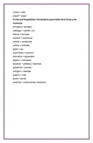 cream = nata
yogurt = yogur
Fruits and Vegetables:Vocabulario parahablarde la fruta y las
verduras
tomatoes = tomates
cabbage = repollo / col
lettuce = lechuga
spinach = espinacas
carrots = zanahorias
onions = cebollas
garlic = ajo
cucumbers = pepinos
avocados = aguacates
apples = manzanas
bananas = plátanos / bananas
grapefruit = pomelo
oranges = naranjas
grapes = uvas
pears = peras
peaches = melocotones / duraznos
 