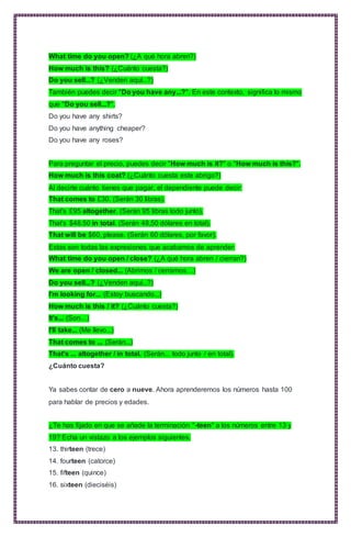 What time do you open? (¿A qué hora abren?)
How much is this? (¿Cuánto cuesta?)
Do you sell...? (¿Venden aquí...?)
También puedes decir "Do you have any...?". En este contexto, significa lo mismo
que "Do you sell...?".
Do you have any shirts?
Do you have anything cheaper?
Do you have any roses?
Para preguntar el precio, puedes decir "How much is it?" o "How much is this?".
How much is this coat? (¿Cuánto cuesta este abrigo?)
Al decirte cuánto tienes que pagar, el dependiente puede decir:
That comes to £30. (Serán 30 libras).
That's £95 altogether. (Serán 95 libras todo junto).
That's $48.50 in total. (Serán 48,50 dólares en total).
That will be $60, please. (Serán 60 dólares, por favor).
Estas son todas las expresiones que acabamos de aprender:
What time do you open / close? (¿A qué hora abren / cierran?)
We are open / closed... (Abrimos / cerramos…)
Do you sell...? (¿Venden aquí...?)
I'm looking for... (Estoy buscando...)
How much is this / it? (¿Cuánto cuesta?)
It's... (Son…)
I'll take... (Me llevo...)
That comes to ... (Serán...)
That's ... altogether / in total. (Serán... todo junto / en total).
¿Cuánto cuesta?
Ya sabes contar de cero a nueve. Ahora aprenderemos los números hasta 100
para hablar de precios y edades.
¿Te has fijado en que se añade la terminación "-teen" a los números entre 13 y
19? Echa un vistazo a los ejemplos siguientes.
13. thirteen (trece)
14. fourteen (catorce)
15. fifteen (quince)
16. sixteen (dieciséis)
 