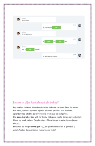 Lección 17: ¿Qué haces después del trabajo?
Hay muchas maneras diferentes de hablar de lo que hacemos fuera del trabajo.
Por ahora, vamos a aprender algunas aficiones y rutinas. Más adelante,
aprenderemos a hablar de la frecuencia con la que las realizamos.
She spends a lot of time with her family. (Ella pasa mucho tiempo con su familia).
I have my book club on Tuesday night. (El martes por la noche tengo club de
lectura).
How often do you go to the gym? (¿Con qué frecuencia vas al gimnasio?)
¡Mira! ¡Acabas de aprender un nuevo tipo de verbo!
 