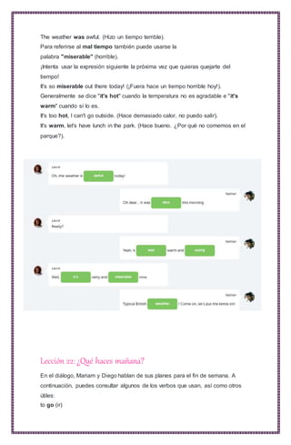 The weather was awful. (Hizo un tiempo terrible).
Para referirse al mal tiempo también puede usarse la
palabra "miserable" (horrible).
¡Intenta usar la expresión siguiente la próxima vez que quieras quejarte del
tiempo!
It's so miserable out there today! (¡Fuera hace un tiempo horrible hoy!).
Generalmente se dice "it's hot" cuando la temperatura no es agradable e "it's
warm" cuando sí lo es.
It's too hot, I can't go outside. (Hace demasiado calor, no puedo salir).
It's warm, let's have lunch in the park. (Hace bueno. ¿Por qué no comemos en el
parque?).
Lección 22:¿Qué haces mañana?
En el diálogo, Mariam y Diego hablan de sus planes para el fin de semana. A
continuación, puedes consultar algunos de los verbos que usan, así como otros
útiles:
to go (ir)
 