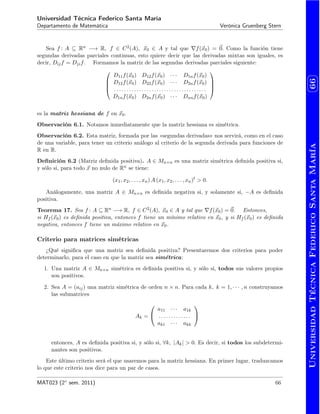 UniversidadTécnicaFedericoSantaMaría
⌥
⌃
⌅
⇧66
Universidad Técnica Federico Santa María
Departamento de Matemática Verónica Gruenberg Stern
Sea f : A ✓ Rn ! R, f 2 C2(A), ~x0 2 A y tal que rf(~x0) = ~0. Como la función tiene
segundas derivadas parciales continuas, esto quiere decir que las derivadas mixtas son iguales, es
decir, Dijf = Djif. Formamos la matriz de las segundas derivadas parciales siguiente:
0
B
B
@
D11f(~x0) D12f(~x0) · · · D1nf(~x0)
D12f(~x0) D22f(~x0) · · · D2nf(~x0)
. . . . . . . . . . . . . . . . . . . . . . . . . . . . . . . . . . . . .
D1nf(~x0) D2nf(~x0) · · · Dnnf(~x0)
1
C
C
A
es la matriz hessiana de f en ~x0.
Observación 6.1. Notamos inmediatamente que la matriz hessiana es simétrica.
Observación 6.2. Esta matriz, formada por las «segundas derivadas» nos servirá, como en el caso
de una variable, para tener un criterio análogo al criterio de la segunda derivada para funciones de
R en R.
Deﬁnición 6.2 (Matriz deﬁnida positiva). A 2 Mn⇥n es una matriz simétrica deﬁnida positiva si,
y sólo si, para todo ~x no nulo de Rn se tiene:
(x1, x2, . . . , xn) A (x1, x2, . . . , xn)t
> 0.
Análogamente, una matriz A 2 Mn⇥n es deﬁnida negativa si, y solamente si, A es deﬁnida
positiva.
Teorema 17. Sea f : A ✓ Rn ! R, f 2 C2(A), ~x0 2 A y tal que rf(~x0) = ~0. Entonces,
si Hf (~x0) es deﬁnida positiva, entonces f tiene un mínimo relativo en ~x0, y si Hf (~x0) es deﬁnida
negativa, entonces f tiene un máximo relativo en ~x0.
Criterio para matrices simétricas
¿Qué signiﬁca que una matriz sea deﬁnida positiva? Presentaremos dos criterios para poder
determinarlo, para el caso en que la matriz sea simétrica:
1. Una matriz A 2 Mn⇥n simétrica es deﬁnida positiva si, y sólo si, todos sus valores propios
son positivos.
2. Sea A = (aij) una matriz simétrica de orden n ⇥ n. Para cada k, k = 1, · · · , n construyamos
las submatrices
Ak =
0
@
a11 · · · a1k
. . . . . . . . . . . . .
ak1 · · · akk
1
A
entonces, A es deﬁnida positiva si, y sólo si, 8k, |Ak| > 0. Es decir, si todos los subdetermi-
nantes son positivos.
Este último criterio será el que usaremos para la matriz hessiana. En primer lugar, traduzcamos
lo que este criterio nos dice para un par de casos.
MAT023 (2 sem. 2011) 66
 