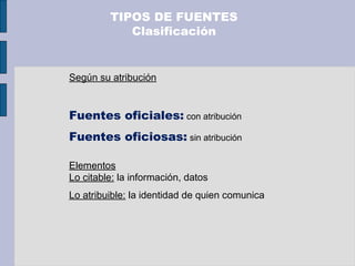 Según su atribución
Fuentes oficiales: con atribución
Fuentes oficiosas: sin atribución
Elementos
Lo citable: la información, datos
Lo atribuible: la identidad de quien comunica
TIPOS DE FUENTES
Clasificación
 