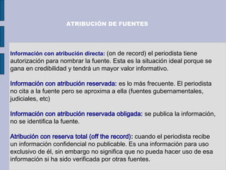 Información con atribución directa: (on de record) el periodista tiene
autorización para nombrar la fuente. Esta es la situación ideal porque se
gana en credibilidad y tendrá un mayor valor informativo.
Información con atribución reservada: es lo más frecuente. El periodista
no cita a la fuente pero se aproxima a ella (fuentes gubernamentales,
judiciales, etc)
Información con atribución reservada obligada: se publica la información,
no se identifica la fuente.
Atribución con reserva total (off the record): cuando el periodista recibe
un información confidencial no publicable. Es una información para uso
exclusivo de él, sin embargo no significa que no pueda hacer uso de esa
información si ha sido verificada por otras fuentes.
ATRIBUCIÓN DE FUENTES
 