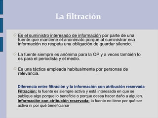 La filtración
O Es el suministro interesado de información por parte de una
fuente que mantiene el anonimato porque al suministrar esa
información no respeta una obligación de guardar silencio.
O La fuente siempre es anónima para la OP y a veces también lo
es para el periodista y el medio.
O Es una táctica empleada habitualmente por personas de
relevancia.
Diferencia entre filtración y la información con atribución reservada
Filtración: la fuente es siempre activa y está interesada en que se
publique algo porque lo beneficie o porque desea hacer daño a alguien.
Información con atribución reservada: la fuente no tiene por qué ser
activa ni por qué beneficiarse.
 
