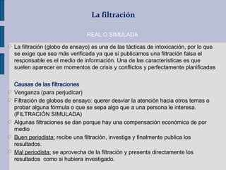 La filtración
O La filtración (globo de ensayo) es una de las tácticas de intoxicación, por lo que
se exige que sea más verificada ya que si publicamos una filtración falsa el
responsable es el medio de información. Una de las características es que
suelen aparecer en momentos de crisis y conflictos y perfectamente planificadas
Causas de las filtraciones
O Venganza (para perjudicar)
O Filtración de globos de ensayo: querer desviar la atención hacia otros temas o
probar alguna fórmula o que se sepa algo que a una persona le interesa.
(FILTRACIÓN SIMULADA)
O Algunas filtraciones se dan porque hay una compensación económica de por
medio
O Buen periodista: recibe una filtración, investiga y finalmente publica los
resultados.
O Mal periodista: se aprovecha de la filtración y presenta directamente los
resultados como si hubiera investigado.
REAL O SIMULADA
 