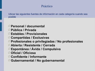 Práctico
O Personal / documental
O Pública / Privada
O Estables / Provisionales
O Compartidas / Exclusivas
O Profesionales o privilegiadas / No profesionales
O Abierta / Resistente / Cerrada
O Espontánea / Ávida / Compulsiva
O Oficial / Oficiosa
O Confidente / Informante
O Gubernamental / No gubernamental
Ubicar las siguientes fuentes de información en cada categoría cuando sea
posible
 