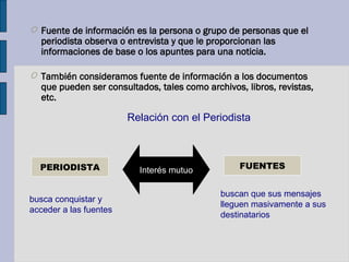 O Fuente de información es la persona o grupo de personas que el
periodista observa o entrevista y que le proporcionan las
informaciones de base o los apuntes para una noticia.
O También consideramos fuente de información a los documentos
que pueden ser consultados, tales como archivos, libros, revistas,
etc.
PERIODISTA FUENTES
busca conquistar y
acceder a las fuentes
buscan que sus mensajes
lleguen masivamente a sus
destinatarios
Interés mutuo
Relación con el Periodista
 