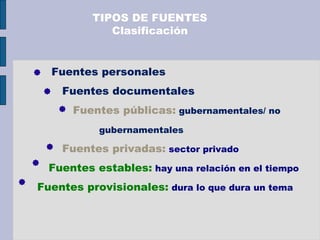 Fuentes personales
Fuentes documentales
Fuentes públicas: gubernamentales/ no
gubernamentales
Fuentes privadas: sector privado
Fuentes estables: hay una relación en el tiempo
Fuentes provisionales: dura lo que dura un tema
TIPOS DE FUENTES
Clasificación
 
