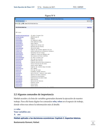 Serie Apuntes de Clase ΩΒΓ N°16. Octubre de 2017. FCE / UNMSM
Matlab aplicado a las decisiones económicas: Capitulo I: Aspectos básicos.
Bustamante Romaní, Rafael. 11
Figura Nº 8
2.2 Algunos comandos de importancia
Matlab acceder a la lista de variables generadas durante la ejecución de nuestro
trabajo. Para ello basta digitar los comandos who, whos en el espacio de trabajo,
donde whos nos ofrece la información más al detalle.
>> who
Your variables are:
A ans
 
