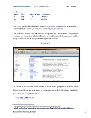 Serie Apuntes de Clase ΩΒΓ N°16. Octubre de 2017. FCE / UNMSM
Matlab aplicado a las decisiones económicas: Capitulo I: Aspectos básicos.
Bustamante Romaní, Rafael. 12
>> whos
Name Size Bytes Class Attributes
A 4x4 128 double
ans 1x1 8 double
Para evitar que MATLAB diferencie entre mayúsculas y minúsculas teclearemos >>
casesen off. Obviamente, el comando contrario será casesen on.
Otro comando útil es lookfor tema de búsqueda. Así, por ejemplo, si queremos
averiguar los comandos relacionados con la función seno, teclearemos >> lookfor
sine y a continuación se nos presenta el siguiente cuadro:
Figura Nº 9
Uno de los mandatos más útiles de MATLAB es diary, que permite guardar en un
fichero todo el texto que aparece en la ventana de comandos4. Si se tiene un diskette
en la unidad a: se puede escribir
>> diary C: taller.txt
4 Este procedimiento es similar a las bitácoras que aparecen en el programa Stata
 