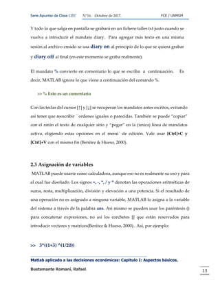 Serie Apuntes de Clase ΩΒΓ N°16. Octubre de 2017. FCE / UNMSM
Matlab aplicado a las decisiones económicas: Capitulo I: Aspectos básicos.
Bustamante Romaní, Rafael. 13
Y todo lo que salga en pantalla se grabará en un fichero taller.txt justo cuando se
vuelva a introducir el mandato diary. Para agregar más texto en una misma
sesión al archivo creado se usa diary on al principio de lo que se quiera grabar
y diary off al final (en este momento se graba realmente).
El mandato % convierte en comentario lo que se escriba a continuación. Es
decir, MATLAB ignora lo que viene a continuación del comando %.
>> % Esto es un comentario
Con las teclas del cursor [↑] y [↓] se recuperan los mandatos antes escritos, evitando
así tener que reescribir ´´ordenes iguales o parecidas. También se puede “copiar”
con el ratón el texto de cualquier sitio y “pegar” en la (única) línea de mandatos
activa, eligiendo estas opciones en el menú´ de edición. Vale usar [Ctrl]+C y
[Ctrl]+V con el mismo fin (Benitez & Hueso, 2000).
2.3 Asignación de variables
MATLAB puede usarse como calculadora, aunque eso no es realmente su uso y para
el cual fue diseñado. Los signos +, -, *, / y ^ denotan las operaciones aritméticas de
suma, resta, multiplicación, división y elevación a una potencia. Si el resultado de
una operación no es asignado a ninguna variable, MATLAB lo asigna a la variable
del sistema a través de la palabra ans. Así mismo se pueden usar los paréntesis ()
para concatenar expresiones, no así los corchetes [] que están reservados para
introducir vectores y matrices(Benitez & Hueso, 2000).. Así, por ejemplo:
>> 3*((1+3) ^(1/20))
 