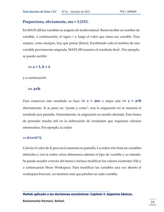 Serie Apuntes de Clase ΩΒΓ N°16. Octubre de 2017. FCE / UNMSM
Matlab aplicado a las decisiones económicas: Capitulo I: Aspectos básicos.
Bustamante Romaní, Rafael. 14
Proporciona, obviamente, ans = 3.2153.
En MATLAB las variables se asignan de modo natural. Basta escribir un nombre de
variable, a continuación, el signo = y luego el valor que toma esa variable. Para
aceptar, como siempre, hay que pulsar [Intro]. Escribiendo solo el nombre de una
variable previamente asignada, MATLAB muestra el resultado final . Por ejemplo,
se puede escribir
>> a = 3, b = 4
y a continuación
>> a+b
Para conservar este resultado se hace >> c = ans o mejor aún >> c = a+b
directamente. Si se pone un “punto y coma”, tras la asignación no se muestra el
resultado por pantalla. Naturalmente, la asignación no resulta afectada. Esta forma
de proceder resulta útil en la elaboración de resultados que requieran cálculos
intermedios. Por ejemplo, la orden
>> d=(a+b)^2;
Calcula el valor de d; pero no lo muestra en pantalla. La orden who lista las variables
definidas y con la orden whos obtenemos además el tipo de variable y su tamaño.
Se puede acceder a través del menú e incluso modificar los valores existentes: File y
a continuación Show Workspace. Para modificar las variables una vez abierto el
workspace browser, no tenemos más que pinchar en cada variable.
 