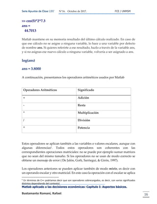 Serie Apuntes de Clase ΩΒΓ N°16. Octubre de 2017. FCE / UNMSM
Matlab aplicado a las decisiones económicas: Capitulo I: Aspectos básicos.
Bustamante Romaní, Rafael. 16
>> cos(5)*2^7.3
ans =
44.7013
Matlab mantiene en su memoria resultado del último cálculo realizado. En caso de
que ese cálculo no se asigne a ninguna variable, lo hace a una variable por defecto
de nombre ans. Si quieres referirte a ese resultado, hazlo a través de la variable ans,
y si no asignas ese nuevo cálculo a ninguna variable, volvería a ser asignado a ans.
log(ans)
ans = 3.8000
A continuación, presentamos los operadores aritméticos usados por Matlab
Operadores Aritméticos Significado
+ Adición
- Resta
* Multiplicación
/ División
^ Potencia
Estos operadores se aplican también a las variables o valores escalares, aunque con
algunas diferencias5. Todos estos operadores son coherentes con las
correspondientes operaciones matriciales: no se puede por ejemplo sumar matrices
que no sean del mismo tamaño. Si los operadores no se usan de modo correcto se
obtiene un mensaje de error ( De Jalón, Goñi, Sarriegui, & Girón, 1997).
Los operadores anteriores se pueden aplicar también de modo mixto, es decir con
un operando escalar y otro matricial. En este caso la operación con el escalar se aplica
5
En términos de C++ podríamos decir que son operadores sobrecargados, es decir, con varios significados
distintos dependiendo del contexto)
 