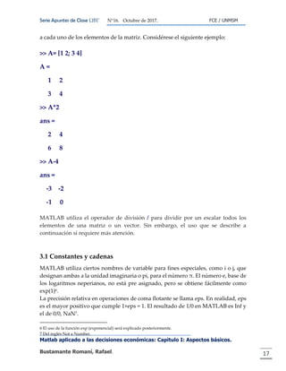 Serie Apuntes de Clase ΩΒΓ N°16. Octubre de 2017. FCE / UNMSM
Matlab aplicado a las decisiones económicas: Capitulo I: Aspectos básicos.
Bustamante Romaní, Rafael. 17
a cada uno de los elementos de la matriz. Considérese el siguiente ejemplo:
>> A= [1 2; 3 4]
A =
1 2
3 4
>> A*2
ans =
2 4
6 8
>> A-4
ans =
-3 -2
-1 0
MATLAB utiliza el operador de división / para dividir por un escalar todos los
elementos de una matriz o un vector. Sin embargo, el uso que se describe a
continuación sí requiere más atención.
3.1 Constantes y cadenas
MATLAB utiliza ciertos nombres de variable para fines especiales, como i o j, que
designan ambas a la unidad imaginaria o pi, para el número π. El número e, base de
los logaritmos neperianos, no está pre asignado, pero se obtiene fácilmente como
exp(1)6.
La precisión relativa en operaciones de coma flotante se llama eps. En realidad, eps
es el mayor positivo que cumple 1+eps = 1. El resultado de 1/0 en MATLAB es Inf y
el de 0/0, NaN7.
6 El uso de la función exp (exponencial) será explicado posteriormente.
7 Del inglés Not a Number.
 