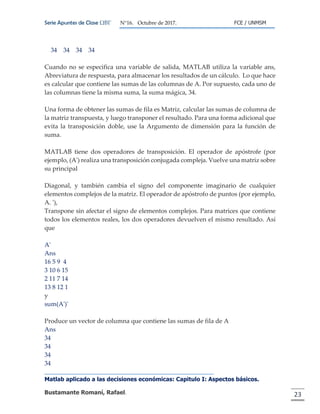 Serie Apuntes de Clase ΩΒΓ N°16. Octubre de 2017. FCE / UNMSM
Matlab aplicado a las decisiones económicas: Capitulo I: Aspectos básicos.
Bustamante Romaní, Rafael. 23
34 34 34 34
Cuando no se especifica una variable de salida, MATLAB utiliza la variable ans,
Abreviatura de respuesta, para almacenar los resultados de un cálculo. Lo que hace
es calcular que contiene las sumas de las columnas de A. Por supuesto, cada uno de
las columnas tiene la misma suma, la suma mágica, 34.
Una forma de obtener las sumas de fila es Matriz, calcular las sumas de columna de
la matriz transpuesta, y luego transponer el resultado. Para una forma adicional que
evita la transposición doble, use la Argumento de dimensión para la función de
suma.
MATLAB tiene dos operadores de transposición. El operador de apóstrofe (por
ejemplo, (A') realiza una transposición conjugada compleja. Vuelve una matriz sobre
su principal
Diagonal, y también cambia el signo del componente imaginario de cualquier
elementos complejos de la matriz. El operador de apóstrofo de puntos (por ejemplo,
A. '),
Transpone sin afectar el signo de elementos complejos. Para matrices que contiene
todos los elementos reales, los dos operadores devuelven el mismo resultado. Así
que
A'
Ans
16 5 9 4
3 10 6 15
2 11 7 14
13 8 12 1
y
sum(A')'
Produce un vector de columna que contiene las sumas de fila de A
Ans
34
34
34
34
 