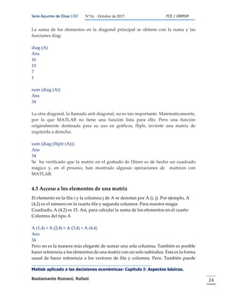 Serie Apuntes de Clase ΩΒΓ N°16. Octubre de 2017. FCE / UNMSM
Matlab aplicado a las decisiones económicas: Capitulo I: Aspectos básicos.
Bustamante Romaní, Rafael. 24
La suma de los elementos en la diagonal principal se obtiene con la suma y las
funciones diag:
diag (A)
Ans
16
10
7
1
sum (diag (A))
Ans
34
La otra diagonal, la llamada anti diagonal, no es tan importante. Matemáticamente,
por lo que MATLAB no tiene una función lista para ello. Pero una función
originalmente destinada para su uso en gráficos, fliplr, invierte una matriz de
izquierda a derecha:
sum (diag (fliplr (A)))
Ans
34
Se ha verificado que la matriz en el grabado de Dürer es de hecho un cuadrado
mágico y, en el proceso, han mostrado algunas operaciones de matrices con
MATLAB.
4.3 Acceso a los elementos de una matriz
El elemento en la fila i y la columna j de A se denotan por A (i, j). Por ejemplo, A
(4,2) es el número en la cuarta fila y segunda columna. Para nuestra magia
Cuadrado, A (4,2) es 15. Así, para calcular la suma de los elementos en el cuarto
Columna del tipo A
A (1,4) + A (2,4) + A (3,4) + A (4,4)
Ans
34
Pero no es la manera más elegante de sumar una sola columna. También es posible
hacer referencia a los elementos de una matriz con un solo subíndice. Esta es la forma
usual de hacer referencia a los vectores de fila y columna. Pero. También puede
 