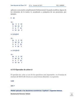 Serie Apuntes de Clase ΩΒΓ N°16. Octubre de 2017. FCE / UNMSM
Matlab aplicado a las decisiones económicas: Capitulo I: Aspectos básicos.
Bustamante Romaní, Rafael. 25
aplicarse a una matriz completamente bidimensional. Se puede modificar alguno de
los elementos de la matriz A, accediendo a cualquiera de sus posiciones, por
ejemplo:
9 10
A =
16 3 2 13
5 10 11 8
9 6 7 12
4 15 14 1
>> A (4,2)=9
A =
16 3 2 13
5 10 11 8
9 6 7 12
4 9 14 1
>> A (4,2)=15
A =
16 3 2 13
5 10 11 8
9 6 7 12
4 15 14 1
4.3 El Operador de colon (:)
El operador de colon: es uno de los operadores más importantes en el manejo de
matrices de MATLAB. Ocurre en varias formas diferentes. La expresión
1:10
ans =
 