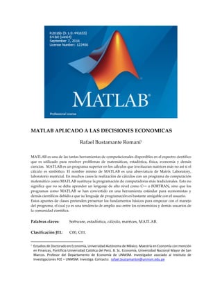 MATLAB APLICADO A LAS DECISIONES ECONOMICAS
Rafael Bustamante Romaní
MATLAB es una de las tantas herramientas de computacionales disponibles en el espectro científico
que es utilizado para resolver problemas de matemáticas, estadística, física, economía y demás
ciencias. MATLAB es un programa superior en los cálculos que involucran matrices más no así si el
cálculo es simbólico. El nombre mismo de MATLAB es una abreviatura de Matrix Laboratory,
laboratorio matricial. En muchos casos la realización de cálculos con un programa de computación
matemático como MATLAB sustituye la programación de computadoras más tradicionales. Esto no
significa que no se deba aprender un lenguaje de alto nivel como C++ o FORTRAN, sino que los
programas como MATLAB se han convertido en una herramienta estándar para economistas y
demás científicos debido a que su lenguaje de programación es bastante amigable con el usuario.
Estos apuntes de clases pretenden presentar los fundamentos básicos para empezar con el manejo
del programa, el cual ya es una tendencia de amplio uso entre los economistas y demás usuarios de
la comunidad científica.
Palabras claves: Software, estadística, cálculo, matrices, MATLAB.
Clasificación JEL: C00, C01.

Estudios de Doctorado en Economía, Universidad Autónoma de México. Maestría en Economía con mención
en Finanzas, Pontificia Universidad Católica del Perú. B. Sc. Economía, Universidad Nacional Mayor de San
Marcos. Profesor del Departamento de Economía de UNMSM. Investigador asociado al Instituto de
Investigaciones FCE – UNMSM. Investiga. Contacto: rafael.bustamanter@unmsm.edu.pe
 