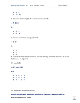 Serie Apuntes de Clase ΩΒΓ N°16. Octubre de 2017. FCE / UNMSM
Matlab aplicado a las decisiones económicas: Capitulo I: Aspectos básicos.
Bustamante Romaní, Rafael. 32
1 4 9
16 25 36
6. Anular el elemento (2,1) de la matriz R antes creada
>> R (2,1)=0
R =
1 4 9
0 25 36
7. Obtener la matriz T transpuesta de R
>> T= R'
T =
1 0
4 25
9 36
8. Construir una matriz W, formada por la matriz T y la matriz identidad de orden
3 adosada a su izquierda.
W= [eye(3) T]
>> W= [eye(3) T]
W =
1 0 0 1 0
0 1 0 4 25
0 0 1 9 36
10. Considere la siguiente matriz:
 