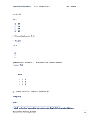 Serie Apuntes de Clase ΩΒΓ N°16. Octubre de 2017. FCE / UNMSM
Matlab aplicado a las decisiones económicas: Capitulo I: Aspectos básicos.
Bustamante Romaní, Rafael. 34
>> A(:,2:3)
ans =
12 13
22 23
32 33
42 43
e) Obtener la diagonal de A.
>> diag(A)
ans =
11
22
33
44
f) Obtener una matriz de 2x2 donde todos los elementos sean 1.
>> ones (3,3)
ans =
1 1 1
1 1 1
1 1 1
g) Obtener una matriz identidad de orden 2x2.
>> eye(3)
ans =
 