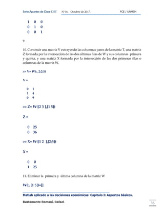 Serie Apuntes de Clase ΩΒΓ N°16. Octubre de 2017. FCE / UNMSM
Matlab aplicado a las decisiones económicas: Capitulo I: Aspectos básicos.
Bustamante Romaní, Rafael. 35
1 0 0
0 1 0
0 0 1
9.
10. Construir una matriz V extrayendo las columnas pares de la matriz T, una matriz
Z formada por la intersección de las dos últimas filas de W y sus columnas primera
y quinta, y una matriz X formada por la intersección de las dos primeras filas o
columnas de la matriz W.
>> V= W(:, 2:2:5)
V =
0 1
1 4
0 9
>> Z= W([2 3 ],[1 5])
Z =
0 25
0 36
>> X= W([1 2 ],[2;5])
X =
0 0
1 25
11. Eliminar la primera y última columna de la matriz W
W(:, [1 5])=[]
 