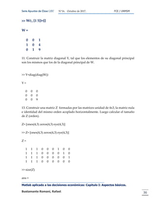 Serie Apuntes de Clase ΩΒΓ N°16. Octubre de 2017. FCE / UNMSM
Matlab aplicado a las decisiones económicas: Capitulo I: Aspectos básicos.
Bustamante Romaní, Rafael. 36
>> W(:, [1 5])=[]
W =
0 0 1
1 0 4
0 1 9
11. Construir la matriz diagonal Y, tal que los elementos de su diagonal principal
son los mismos que los de la diagonal principal de W.
>> Y=diag(diag(W))
Y =
0 0 0
0 0 0
0 0 9
13. Construir una matriz Z formadas por las matrices unidad de 4x3, la matriz nula
e identidad del mismo orden acoplado horizontalmente. Luego calcular el tamaño
de Z (orden).
Z= [ones(4,3) zeros(4,3) eye(4,3)]
>> Z= [ones(4,3) zeros(4,3) eye(4,3)]
Z =
1 1 1 0 0 0 1 0 0
1 1 1 0 0 0 0 1 0
1 1 1 0 0 0 0 0 1
1 1 1 0 0 0 0 0 0
>> size(Z)
ans =
 
